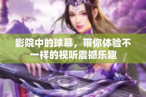 影院中的球幕，带你体验不一样的视听震撼乐趣