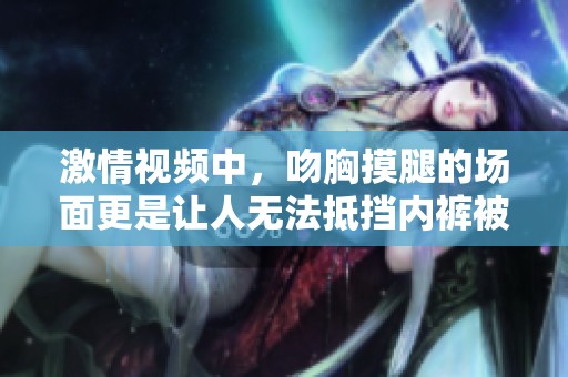 激情视频中，吻胸摸腿的场面更是让人无法抵挡内裤被扒掉的瞬间。