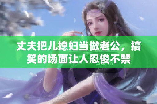 丈夫把儿媳妇当做老公，搞笑的场面让人忍俊不禁