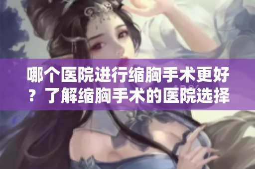 哪个医院进行缩胸手术更好？了解缩胸手术的医院选择要点！