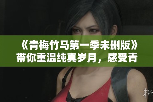 《青梅竹马第一季未删版》带你重温纯真岁月，感受青涩爱情的甜蜜与酸楚！