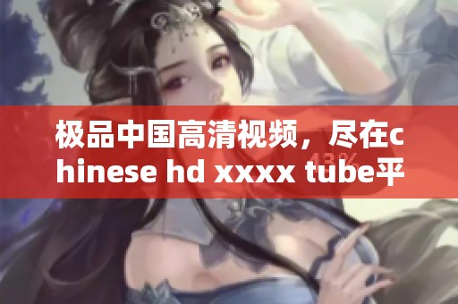 极品中国高清视频，尽在chinese hd xxxx tube平台上观看！