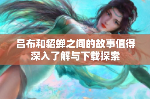 吕布和貂蝉之间的故事值得深入了解与下载探索