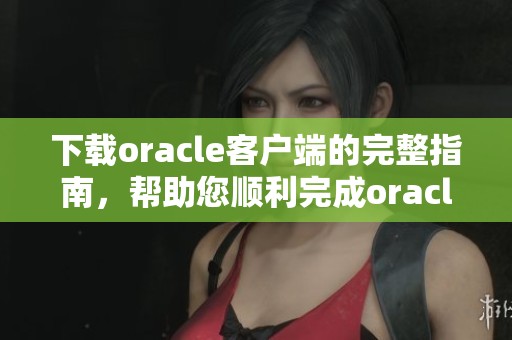 下载oracle客户端的完整指南，帮助您顺利完成oracle客户端的安装与使用