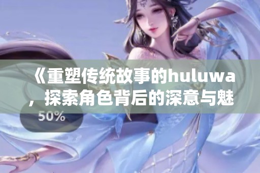 《重塑传统故事的huluwa，探索角色背后的深意与魅力》