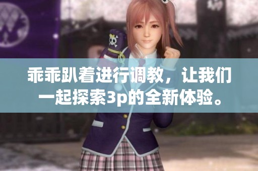 乖乖趴着进行调教，让我们一起探索3p的全新体验。