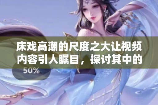 床戏高潮的尺度之大让视频内容引人瞩目，探讨其中的表现与技巧
