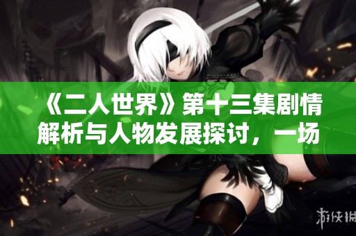《二人世界》第十三集剧情解析与人物发展探讨，一场情感的较量与抉择