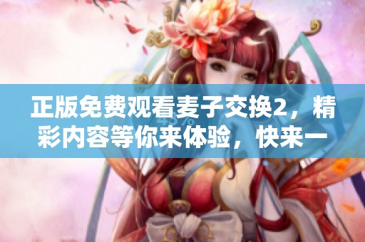 正版免费观看麦子交换2，精彩内容等你来体验，快来一起观看吧！