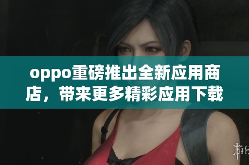 oppo重磅推出全新应用商店，带来更多精彩应用下载选择