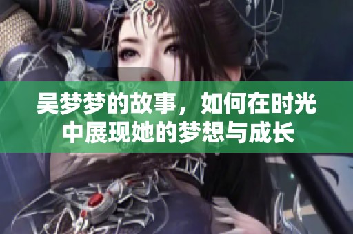 吴梦梦的故事，如何在时光中展现她的梦想与成长