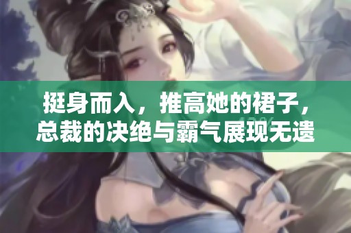 挺身而入，推高她的裙子，总裁的决绝与霸气展现无遗