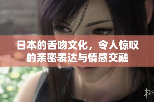日本的舌吻文化，令人惊叹的亲密表达与情感交融