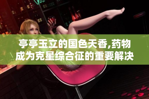 亭亭玉立的国色天香,药物成为克星综合征的重要解决方案