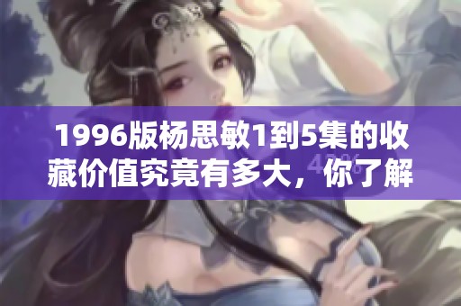 1996版杨思敏1到5集的收藏价值究竟有多大，你了解吗