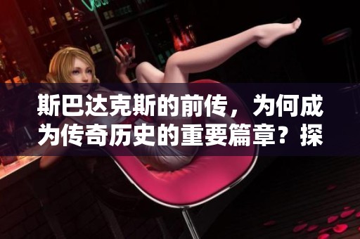 斯巴达克斯的前传，为何成为传奇历史的重要篇章？探索其背后的故事与影响。