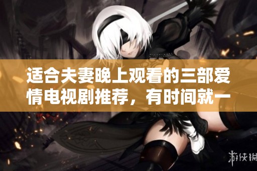 适合夫妻晚上观看的三部爱情电视剧推荐，有时间就一起看看吧