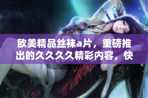 欧美精品丝袜**，重磅推出的****精彩内容，快来一探究竟！