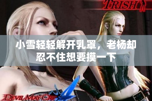 小雪轻轻解开乳罩，老杨却忍不住想要摸一下