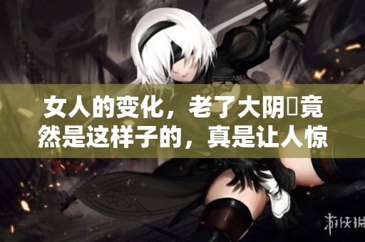 女人的变化，老了大阴脣竟然是这样子的，真是让人惊讶！