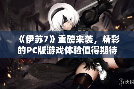 《伊苏7》重磅来袭，精彩的PC版游戏体验值得期待