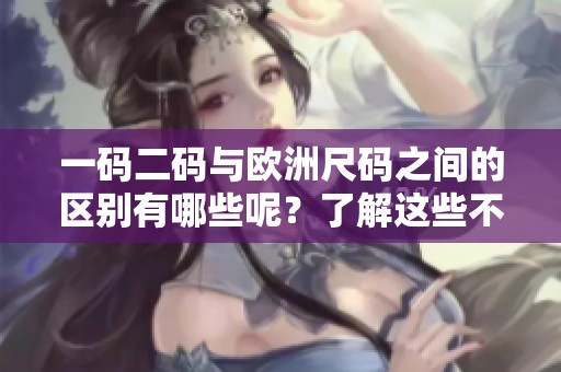 一码二码与欧洲尺码之间的区别有哪些呢？了解这些不同之处非常重要。