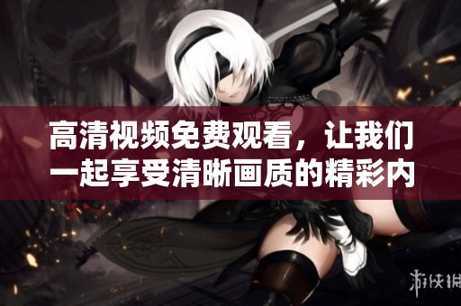 高清视频免费观看，让我们一起享受清晰画质的精彩内容，随时随地畅看。