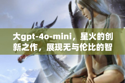 大gpt-4o-mini，星火的创新之作，展现无与伦比的智能优势