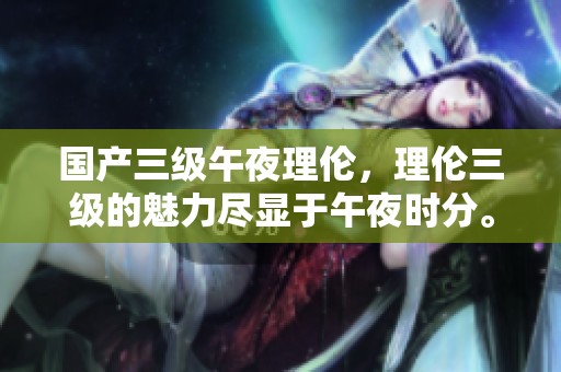 国产三级午夜理伦，理伦三级的魅力尽显于午夜时分。
