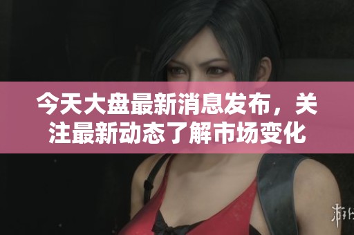 今天大盘最新消息发布，关注最新动态了解市场变化