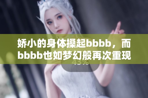 娇小的身体搡起bbbb，而bbbb也如梦幻般再次重现。