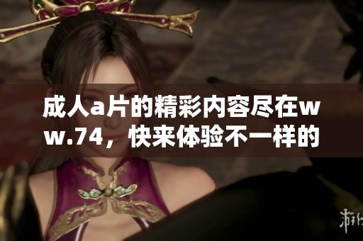 ****的精彩内容尽在ww.74，快来体验不一样的视听盛宴吧