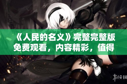 《人民的名义》完整完整版免费观看，内容精彩，值得每位观众一看！