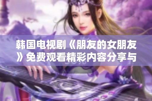 韩国电视剧《朋友的女朋友》免费观看精彩内容分享与讨论
