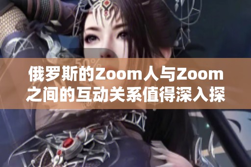 俄罗斯的Zoom人与Zoom之间的互动关系值得深入探讨与分析