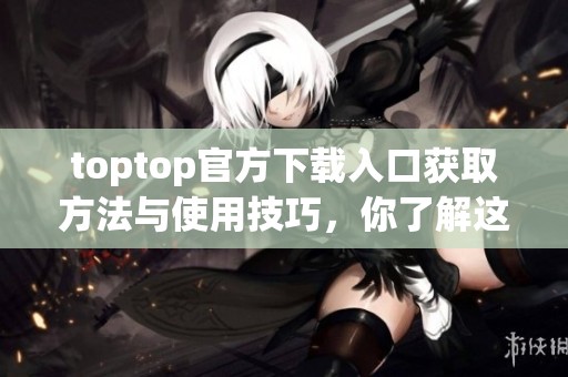 toptop官方下载入口获取方法与使用技巧，你了解这些了吗