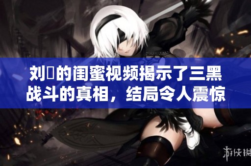 刘玥的闺蜜视频揭示了三黑战斗的真相，结局令人震惊与感慨