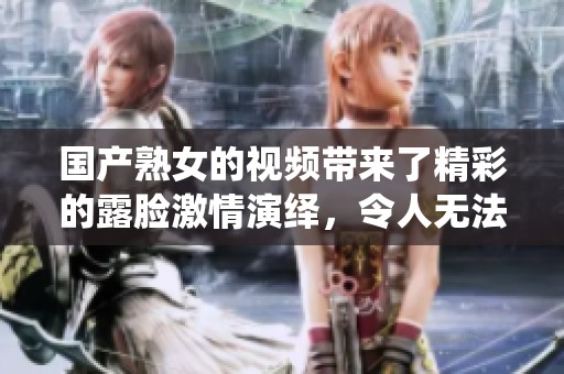 国产熟女的视频带来了精彩的露脸激情演绎，令人无法抗拒的绝妙画面。