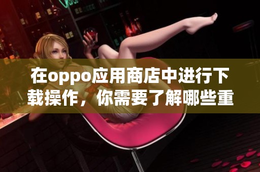 在oppo应用商店中进行下载操作，你需要了解哪些重要事项呢