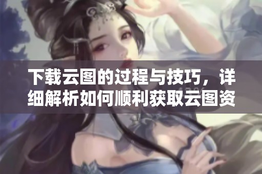 下载云图的过程与技巧，详细解析如何顺利获取云图资源