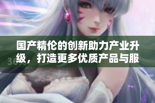 国产精伦的创新助力产业升级，打造更多优质产品与服务