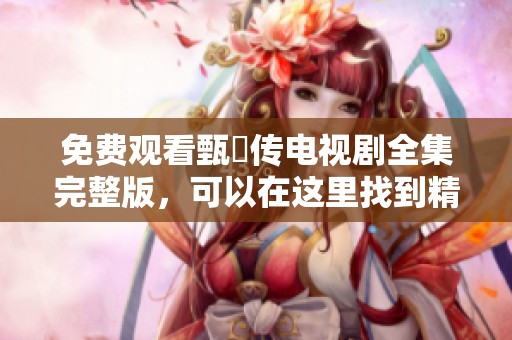 免费观看甄嬛传电视剧全集完整版，可以在这里找到精彩内容与剧情解析