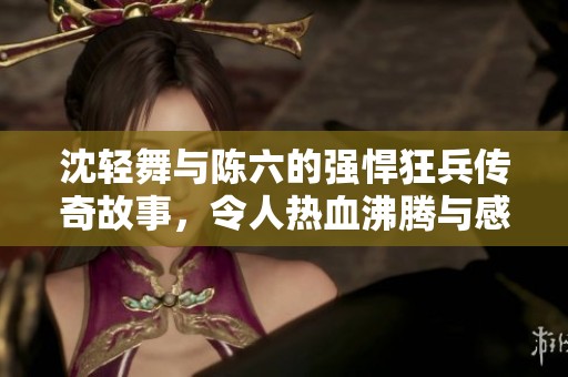 沈轻舞与陈六的强悍狂兵传奇故事，令人热血沸腾与感动