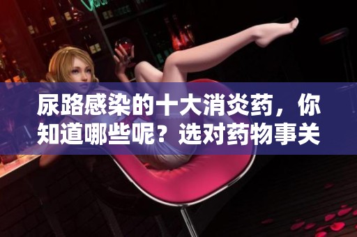 尿路感染的十大消炎药，你知道哪些呢？选对药物事关健康。