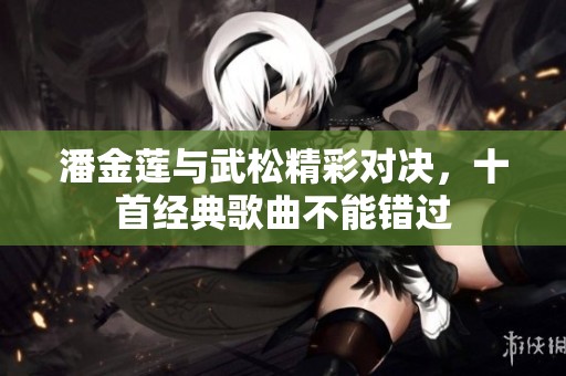潘金莲与武松精彩对决，十首经典歌曲不能错过