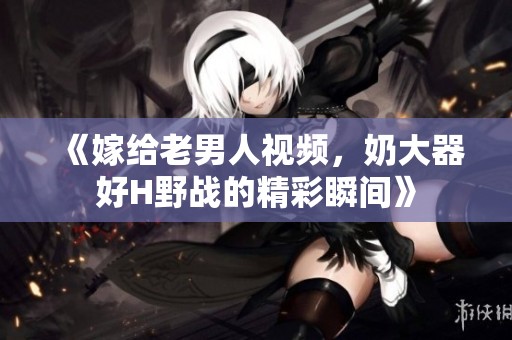 《嫁给老男人视频，奶大器好H野战的精彩瞬间》