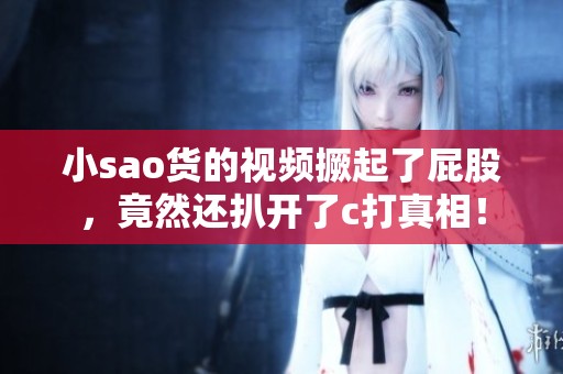 小sao货的视频撅起了屁股，竟然还扒开了c打真相！