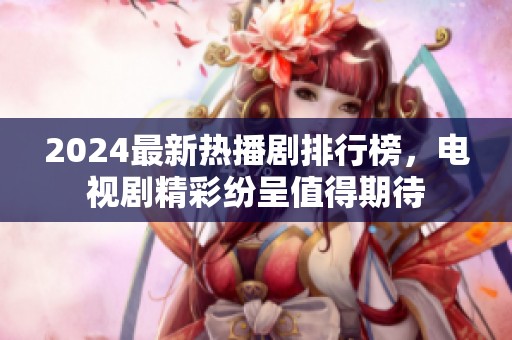 2024最新热播剧排行榜，电视剧精彩纷呈值得期待