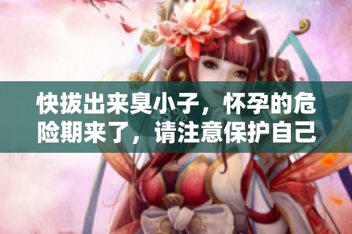 快拔出来臭小子，怀孕的危险期来了，请注意保护自己