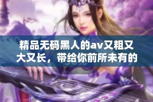 精品**黑人的**又粗又大又长，带给你前所未有的观影体验